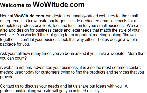 Welcome to WoWitude.com

Here at WoWitude.com, we design reasonably-priced websites for the small entrepreneur.  Our website packages include dedicated email accounts for a completely professional look, feel and function for your small business.  We can also add design for business cards and letterheads that match the style of your website.  You wouldn't think of going to an important meeting looking &quot;thrown together&quot;.  Don't let your business look that way either.  Let us design a whole package for you.

Ask yourself how many times you've been asked if you have a website.  More than you can count?

A website not only advertises your business, it is also the most common contact method used today for customers trying to find the products and services that you provide.

Contact us to discuss your needs and let us share our ideas with you.  A professional-looking website will get you noticed quickly.