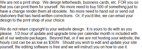 We are not a print shop.  We design letterheads, business cards, etc. FOR you so that you can print them for yourself.  No more need to buy 500 of something just to have a change render them all obsolete.  No more need to hand out or send out stationery that has hand-written corrections.  Or, if you'd like, we can email your design to the print shop of your choice.  

We do not retain copyright to your website design.  It is yours to do with as you please.  1/2-hour of update and upgrade time per calendar month is included with all of our website packages.  Beyond that, or if we are not hosting your website, the hourly cost can be as low as $30/hr.  Should you wish to edit and update your site yourself, the editing software is free and we will instruct you on how to use it.