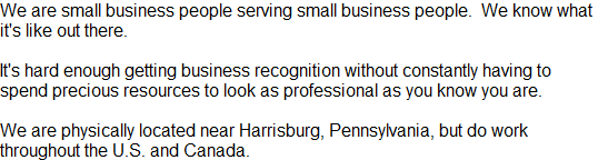 We are small business people serving small business people.  We know what it's like out there.

It's hard enough getting business recognition without constantly having to spend precious resources to look as professional as you know you are.

We are physically located near Harrisburg, Pennsylvania, but do work throughout the U.S. and Canada.