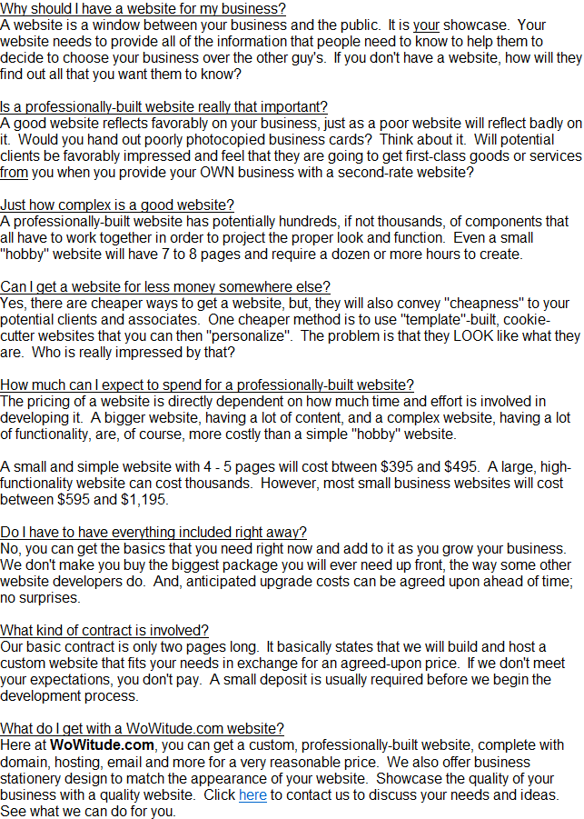Why should I have a website for my business?
A website is a window between your business and the public.  It is your showcase.  Your website needs to provide all of the information that people need to know to help them to decide to choose your business over the other guy's.  If you don't have a website, how will they find out all that you want them to know?

Is a professionally-built website really that important?
A good website reflects favorably on your business, just as a poor website will reflect badly on it.  Would you hand out poorly photocopied business cards?  Think about it.  Will potential clients be favorably impressed and feel that they are going to get first-class goods or services from you when you provide your OWN business with a second-rate website?

Just how complex is a good website?
A professionally-built website has potentially hundreds, if not thousands, of components that all have to work together in order to project the proper look and function.  Even a small &quot;hobby&quot; website will have 7 to 8 pages and require a dozen or more hours to create.

Can I get a website for less money somewhere else?
Yes, there are cheaper ways to get a website, but, they will also convey &quot;cheapness&quot; to your potential clients and associates.  One cheaper method is to use &quot;template&quot;-built, cookie-cutter websites that you can then &quot;personalize&quot;.  The problem is that they LOOK like what they are.  Who is really impressed by that?

How much can I expect to spend for a professionally-built website?
The pricing of a website is directly dependent on how much time and effort is involved in developing it.  A bigger website, having a lot of content, and a complex website, having a lot of functionality, are, of course, more costly than a simple &quot;hobby&quot; website.

A small and simple website with 4 - 5 pages will cost btween $395 and $495.  A large, high-functionality website can cost thousands.  However, most small business websites will cost between $595 and $1,195.

Do I have to have everything included right away?
No, you can get the basics that you need right now and add to it as you grow your business.  We don't make you buy the biggest package you will ever need up front, the way some other website developers do.  And, anticipated upgrade costs can be agreed upon ahead of time; no surprises.

What kind of contract is involved?
Our basic contract is only two pages long.  It basically states that we will build and host a custom website that fits your needs in exchange for an agreed-upon price.  If we don't meet your expectations, you don't pay.  A small deposit is usually required before we begin the development process. 

What do I get with a WoWitude.com website?
Here at WoWitude.com, you can get a custom, professionally-built website, complete with domain, hosting, email and more for a very reasonable price.  We also offer business stationery design to match the appearance of your website.  Showcase the quality of your business with a quality website.  Click here to contact us to discuss your needs and ideas.  See what we can do for you.
